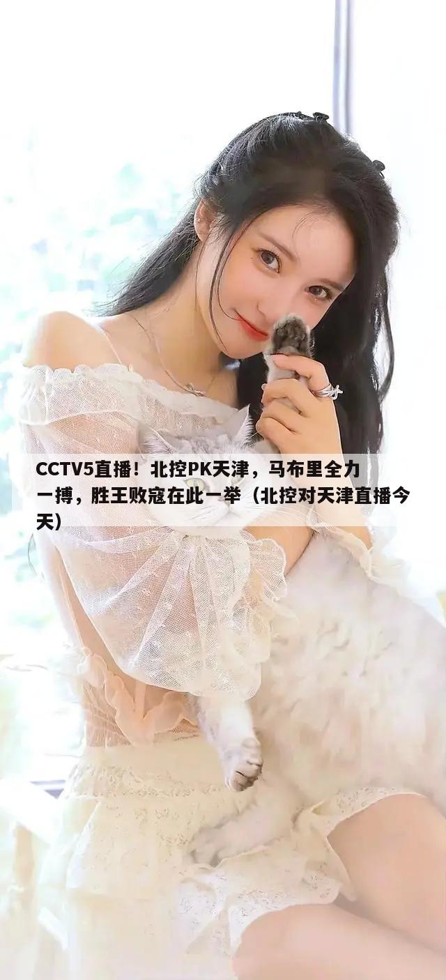 CCTV5直播！北控PK天津，马布里全力一搏，胜王败寇在此一举（北控对天津直播今天）