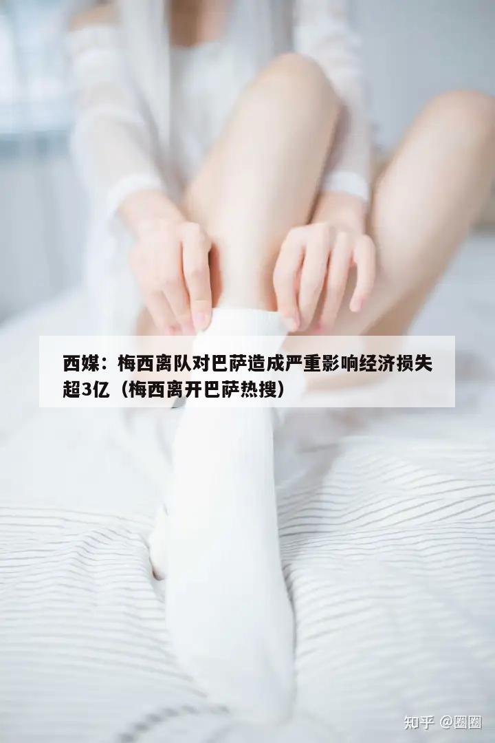 西媒：梅西离队对巴萨造成严重影响经济损失超3亿（梅西离开巴萨热搜）