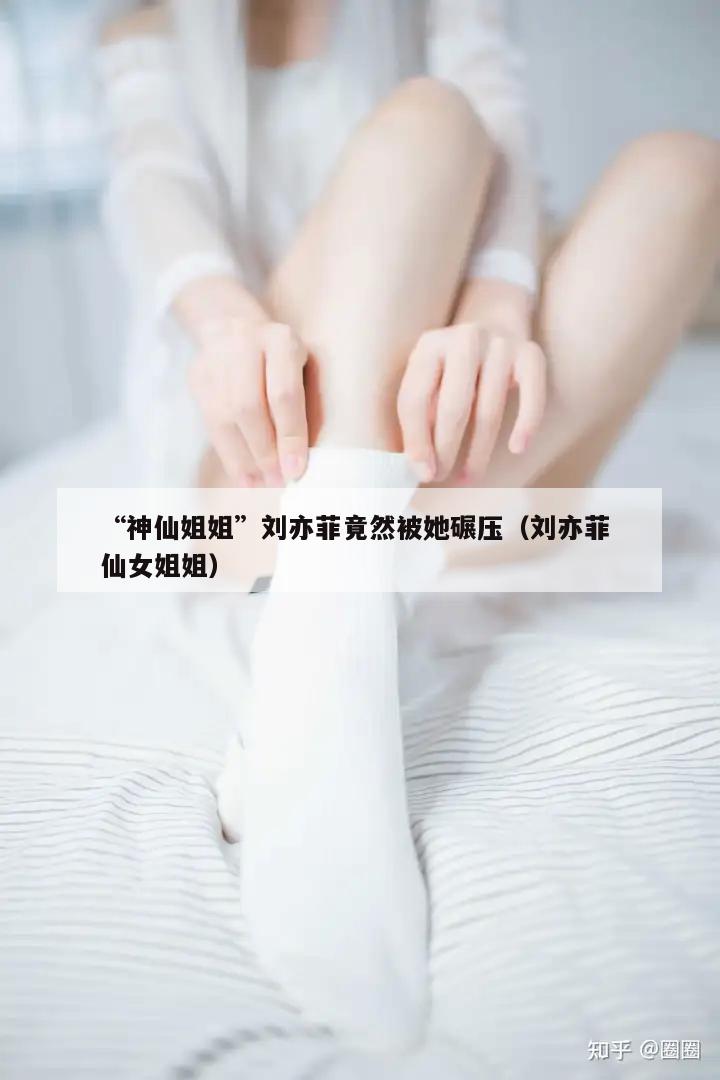 “神仙姐姐”刘亦菲竟然被她碾压（刘亦菲 仙女姐姐）