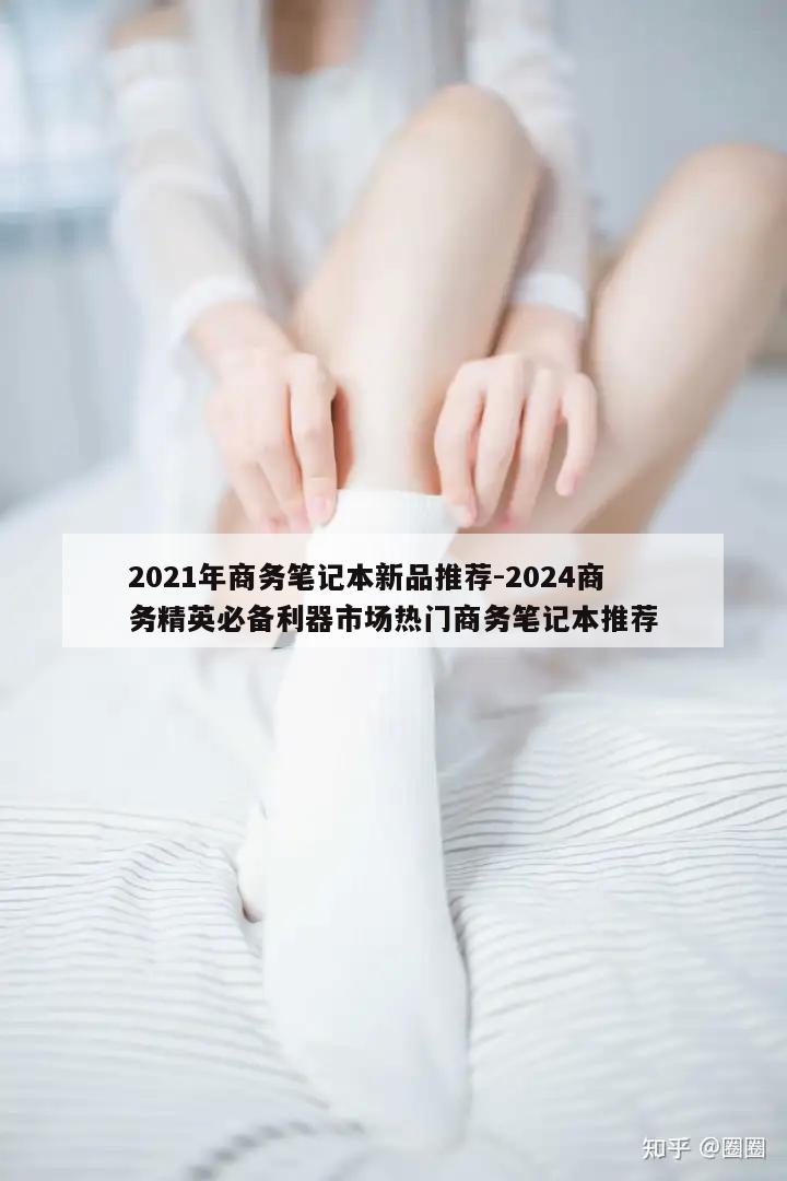 2021年商务笔记本新品推荐-2024商务精英必备利器市场热门商务笔记本推荐