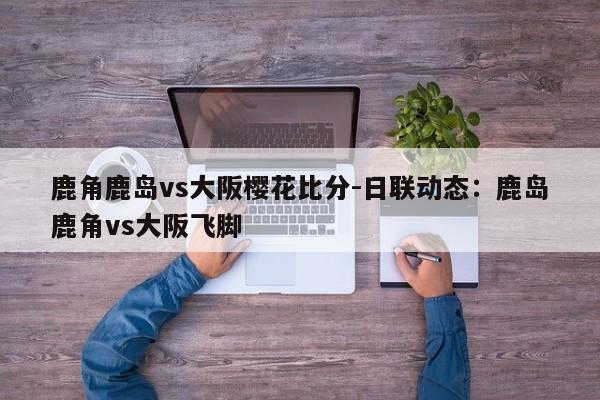 鹿角鹿岛vs大阪樱花比分-日联动态：鹿岛鹿角vs大阪飞脚