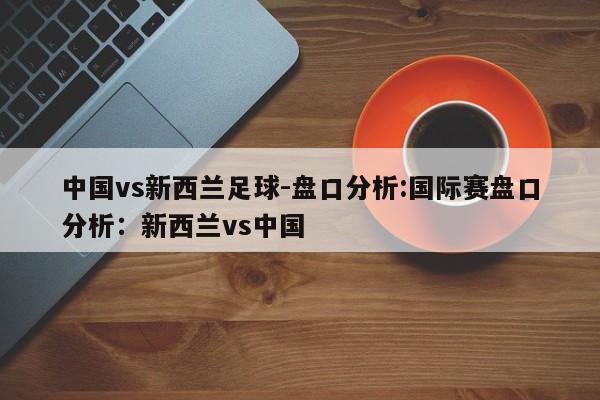 中国vs新西兰足球-盘口分析:国际赛盘口分析：新西兰vs中国