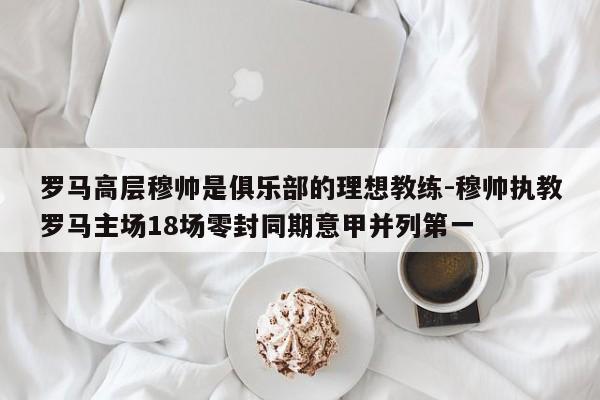 罗马高层穆帅是俱乐部的理想教练-穆帅执教罗马主场18场零封同期意甲并列第一