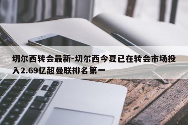 切尔西转会最新-切尔西今夏已在转会市场投入2.69亿超曼联排名第一