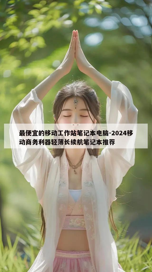 最便宜的移动工作站笔记本电脑-2024移动商务利器轻薄长续航笔记本推荐