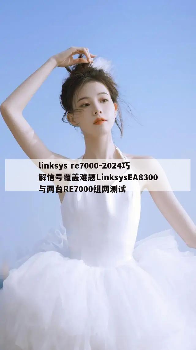 linksys re7000-2024巧解信号覆盖难题LinksysEA8300与两台RE7000组网测试