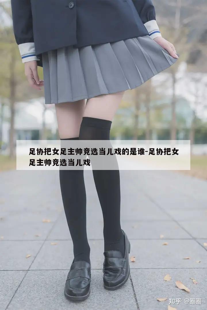 足协把女足主帅竞选当儿戏的是谁-足协把女足主帅竞选当儿戏