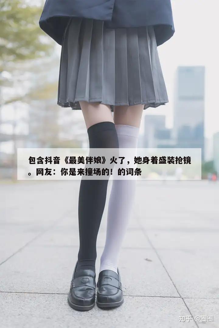 包含抖音《最美伴娘》火了，她身着盛装抢镜。网友：你是来撞场的！的词条