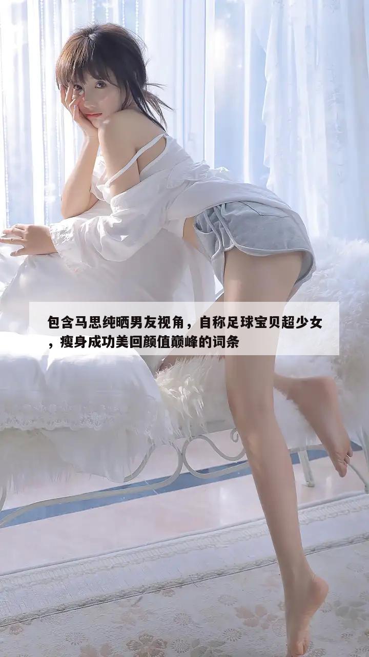 包含马思纯晒男友视角，自称足球宝贝超少女，瘦身成功美回颜值巅峰的词条