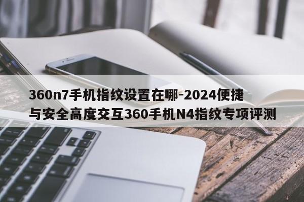 360n7手机指纹设置在哪-2024便捷与安全高度交互360手机N4指纹专项评测