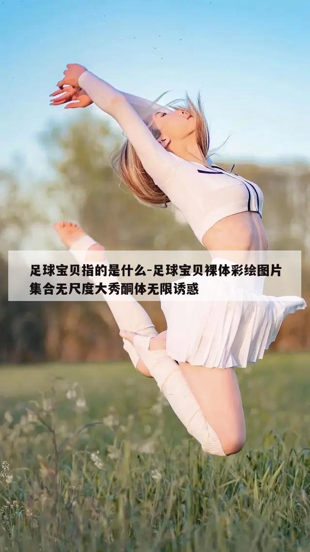 足球宝贝指的是什么-足球宝贝裸体彩绘图片集合无尺度大秀酮体无限诱惑