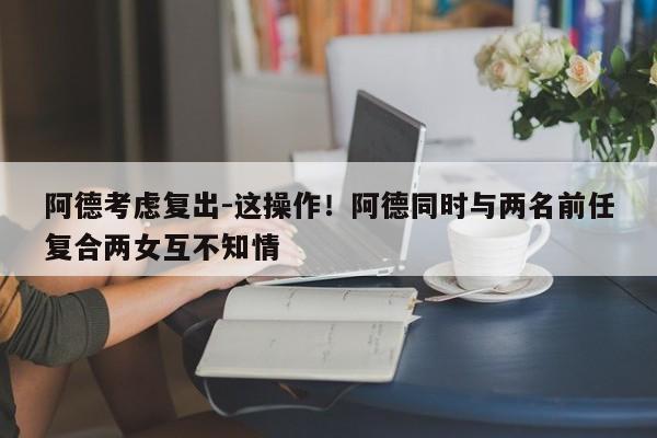 阿德考虑复出-这操作！阿德同时与两名前任复合两女互不知情