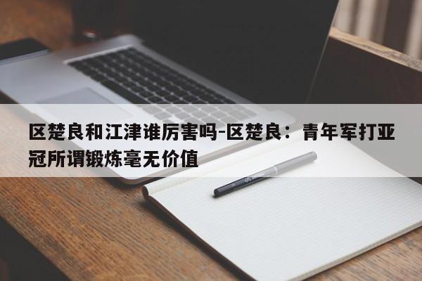 区楚良和江津谁厉害吗-区楚良：青年军打亚冠所谓锻炼毫无价值