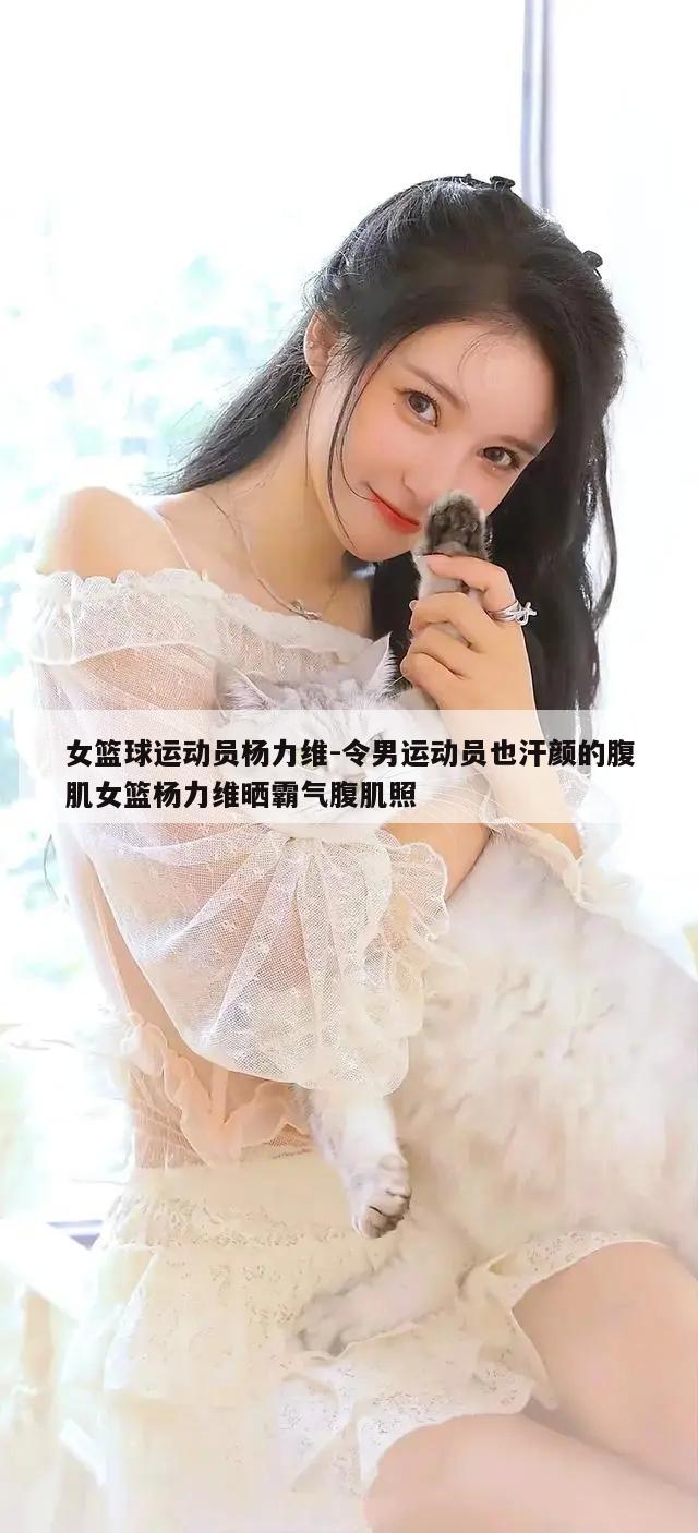 女篮球运动员杨力维-令男运动员也汗颜的腹肌女篮杨力维晒霸气腹肌照