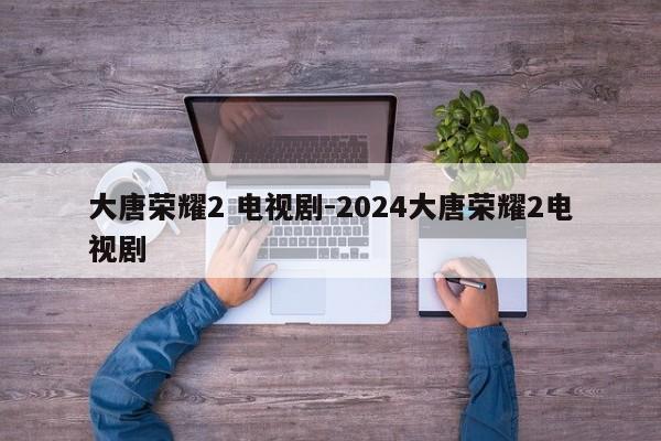 大唐荣耀2 电视剧-2024大唐荣耀2电视剧