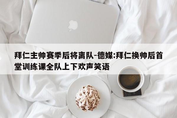 拜仁主帅赛季后将离队-德媒:拜仁换帅后首堂训练课全队上下欢声笑语