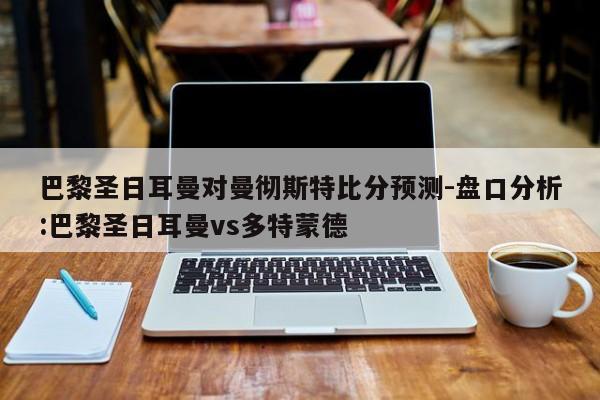 巴黎圣日耳曼对曼彻斯特比分预测-盘口分析:巴黎圣日耳曼vs多特蒙德