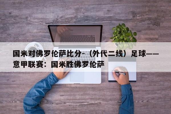 国米对佛罗伦萨比分-（外代二线）足球——意甲联赛：国米胜佛罗伦萨