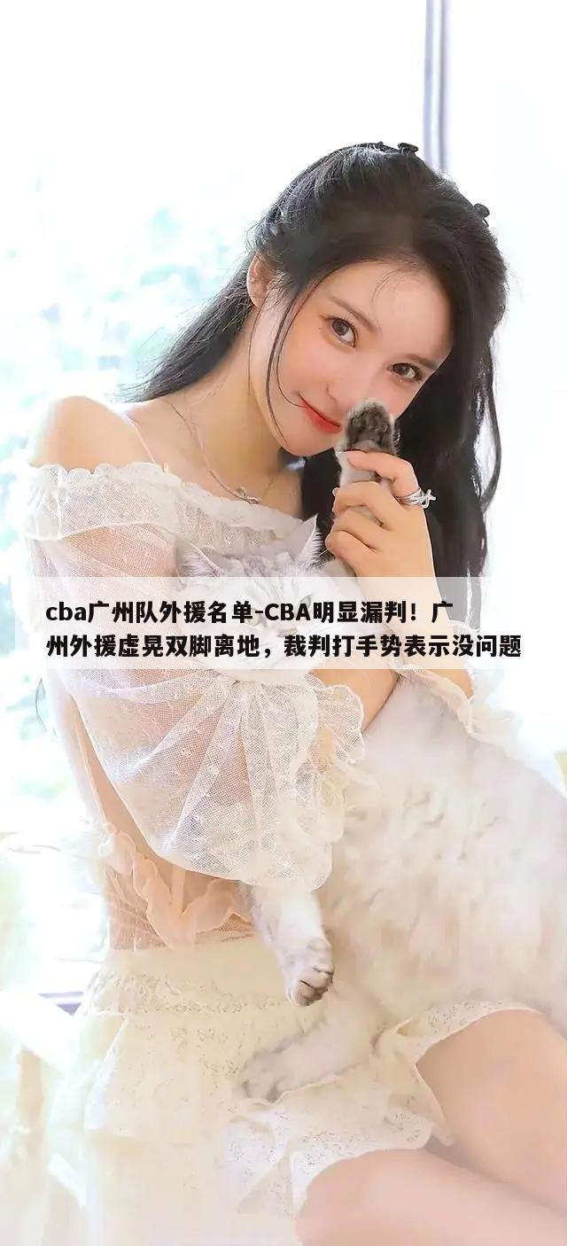 cba广州队外援名单-CBA明显漏判！广州外援虚晃双脚离地，裁判打手势表示没问题