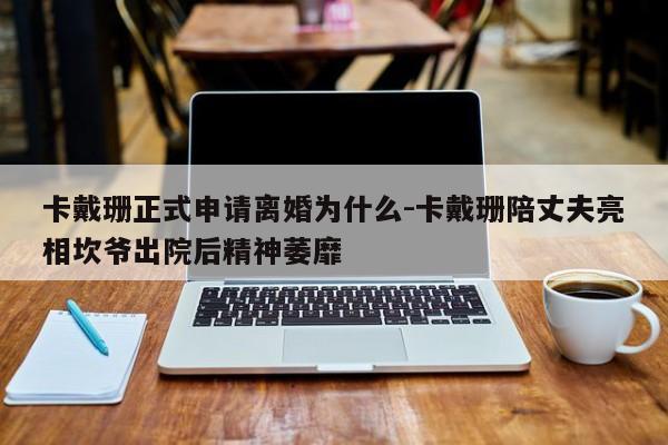 卡戴珊正式申请离婚为什么-卡戴珊陪丈夫亮相坎爷出院后精神萎靡