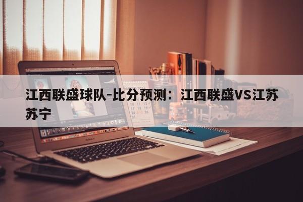 江西联盛球队-比分预测：江西联盛VS江苏苏宁