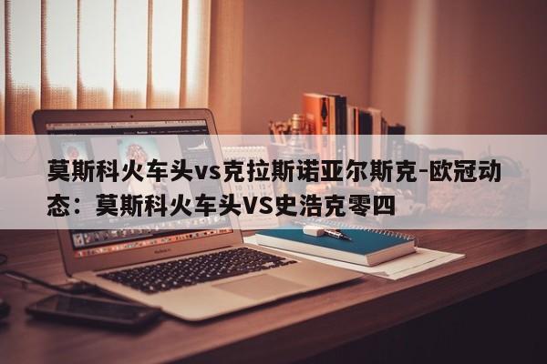 莫斯科火车头vs克拉斯诺亚尔斯克-欧冠动态：莫斯科火车头VS史浩克零四