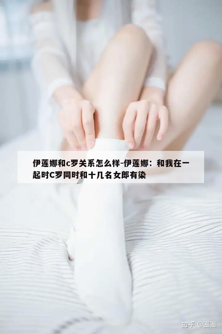 伊莲娜和c罗关系怎么样-伊莲娜：和我在一起时C罗同时和十几名女郎有染