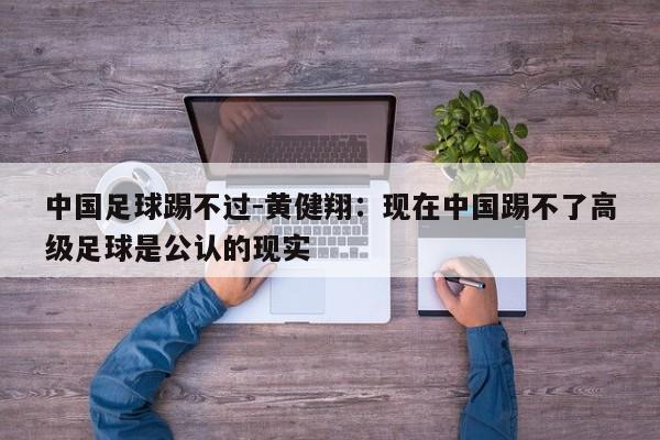 中国足球踢不过-黄健翔：现在中国踢不了高级足球是公认的现实