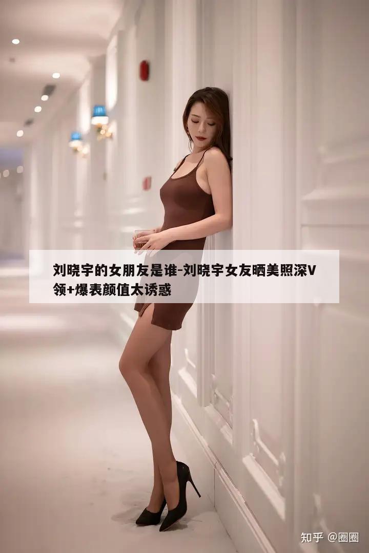 刘晓宇的女朋友是谁-刘晓宇女友晒美照深V领+爆表颜值太诱惑