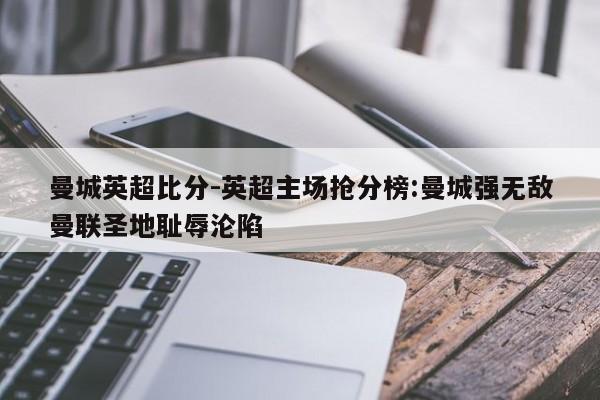 曼城英超比分-英超主场抢分榜:曼城强无敌曼联圣地耻辱沦陷