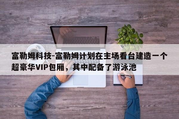 富勒姆科技-富勒姆计划在主场看台建造一个超豪华VIP包厢，其中配备了游泳池