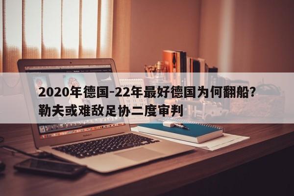 2020年德国-22年最好德国为何翻船？勒夫或难敌足协二度审判