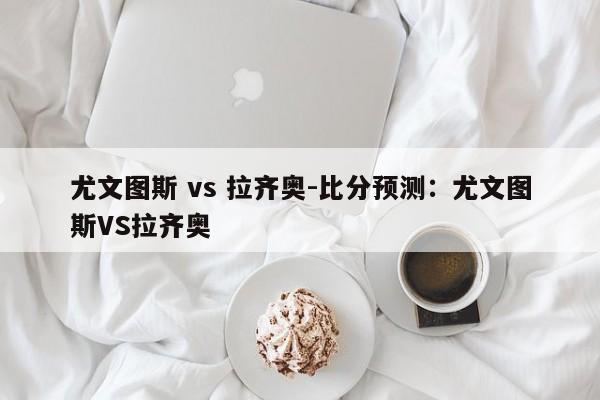 尤文图斯 vs 拉齐奥-比分预测：尤文图斯VS拉齐奥