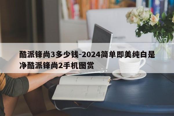 酷派锋尚3多少钱-2024简单即美纯白是净酷派锋尚2手机图赏