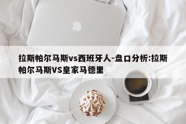 拉斯帕尔马斯vs西班牙人-盘口分析:拉斯帕尔马斯VS皇家马德里