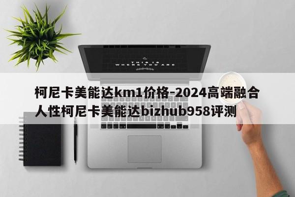 柯尼卡美能达km1价格-2024高端融合人性柯尼卡美能达bizhub958评测