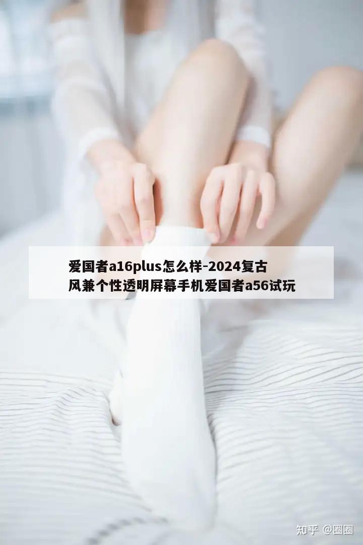 爱国者a16plus怎么样-2024复古风兼个性透明屏幕手机爱国者a56试玩