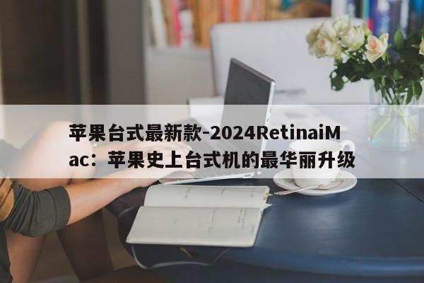 苹果台式最新款-2024RetinaiMac：苹果史上台式机的最华丽升级