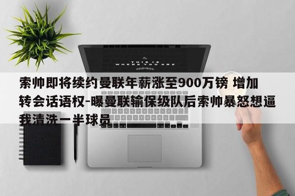 索帅即将续约曼联年薪涨至900万镑 增加转会话语权-曝曼联输保级队后索帅暴怒想逼我清洗一半球员