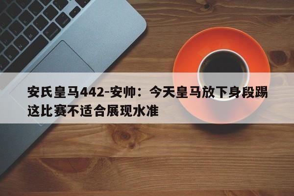 安氏皇马442-安帅：今天皇马放下身段踢这比赛不适合展现水准