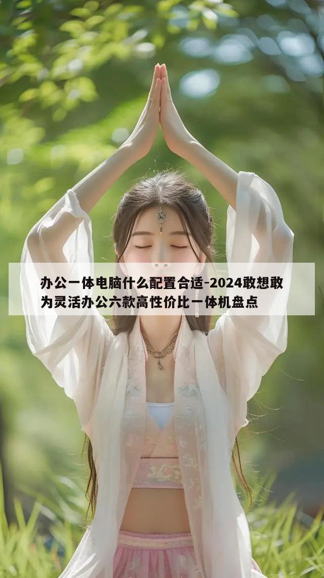 办公一体电脑什么配置合适-2024敢想敢为灵活办公六款高性价比一体机盘点