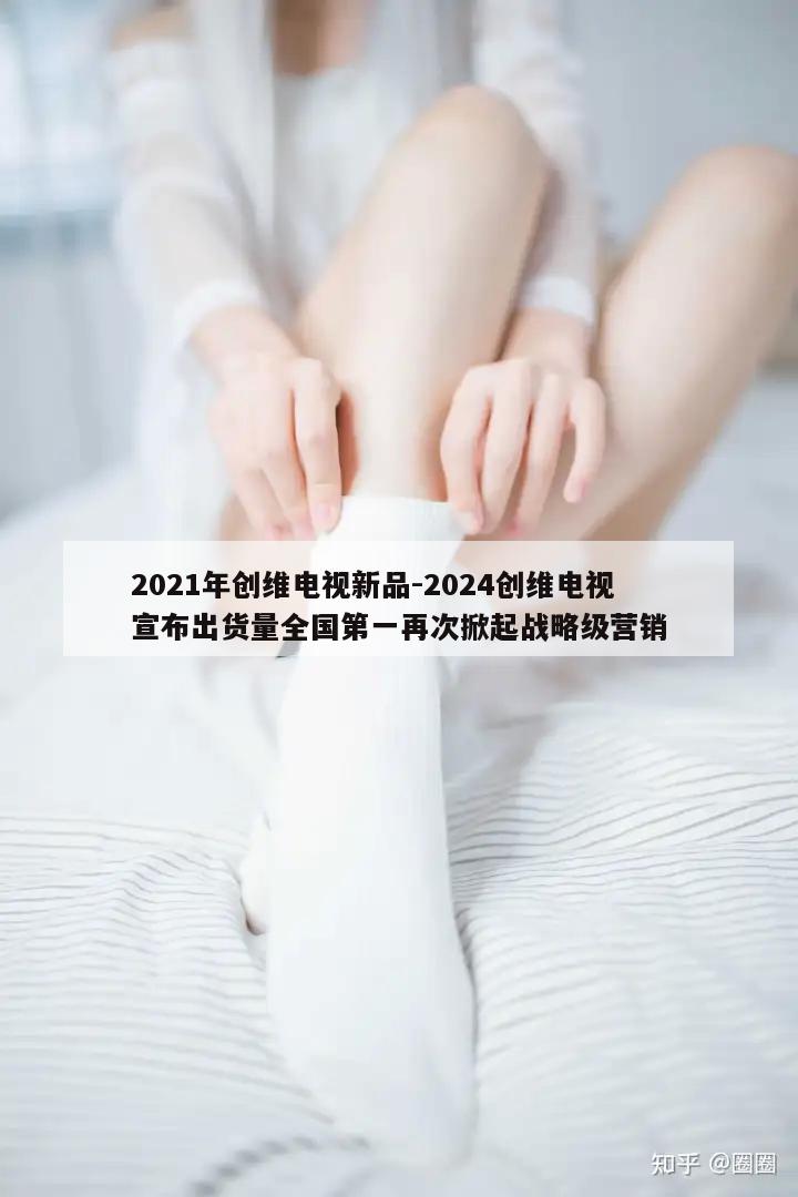 2021年创维电视新品-2024创维电视宣布出货量全国第一再次掀起战略级营销