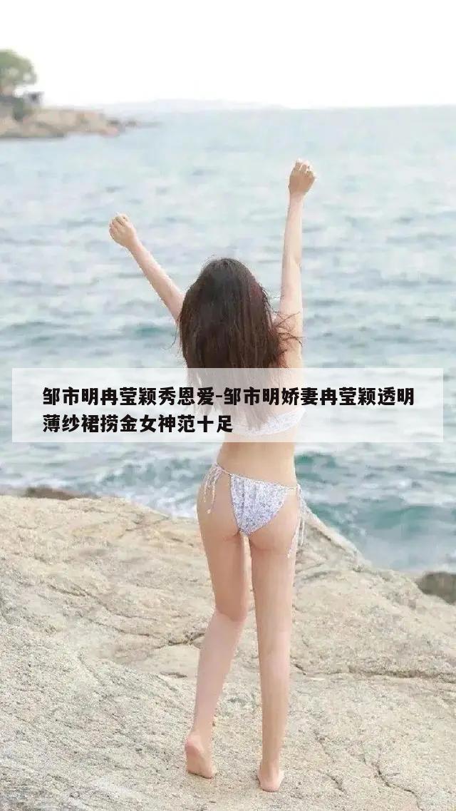 邹市明冉莹颖秀恩爱-邹市明娇妻冉莹颖透明薄纱裙捞金女神范十足