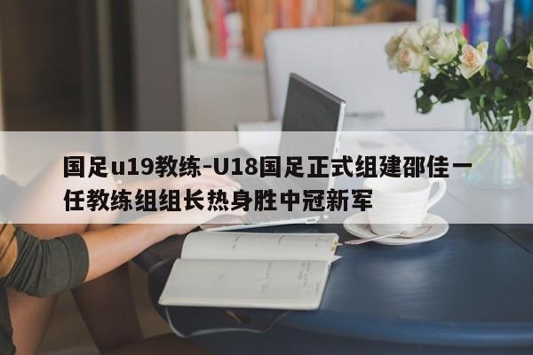 国足u19教练-U18国足正式组建邵佳一任教练组组长热身胜中冠新军