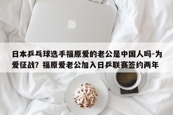 日本乒乓球选手福原爱的老公是中国人吗-为爱征战？福原爱老公加入日乒联赛签约两年