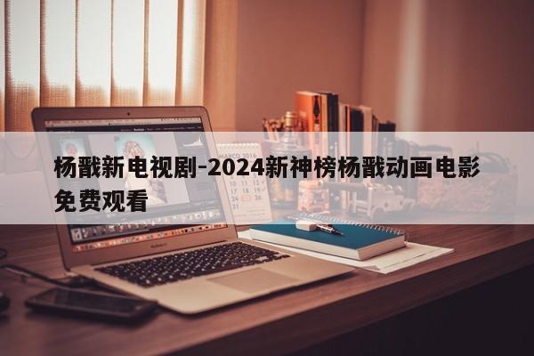 杨戬新电视剧-2024新神榜杨戬动画电影免费观看