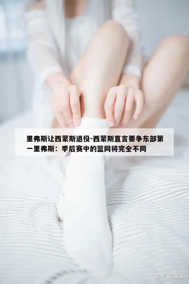 里弗斯让西蒙斯退役-西蒙斯直言要争东部第一里弗斯：季后赛中的篮网将完全不同