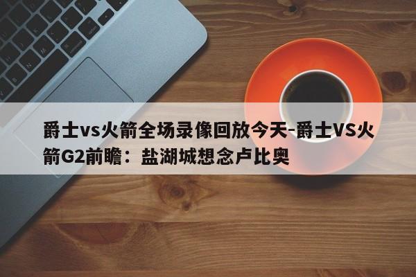 爵士vs火箭全场录像回放今天-爵士VS火箭G2前瞻：盐湖城想念卢比奥