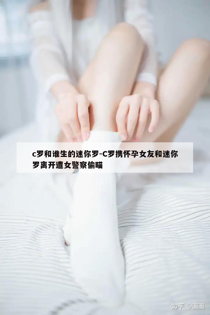 c罗和谁生的迷你罗-C罗携怀孕女友和迷你罗离开遭女警察偷瞄