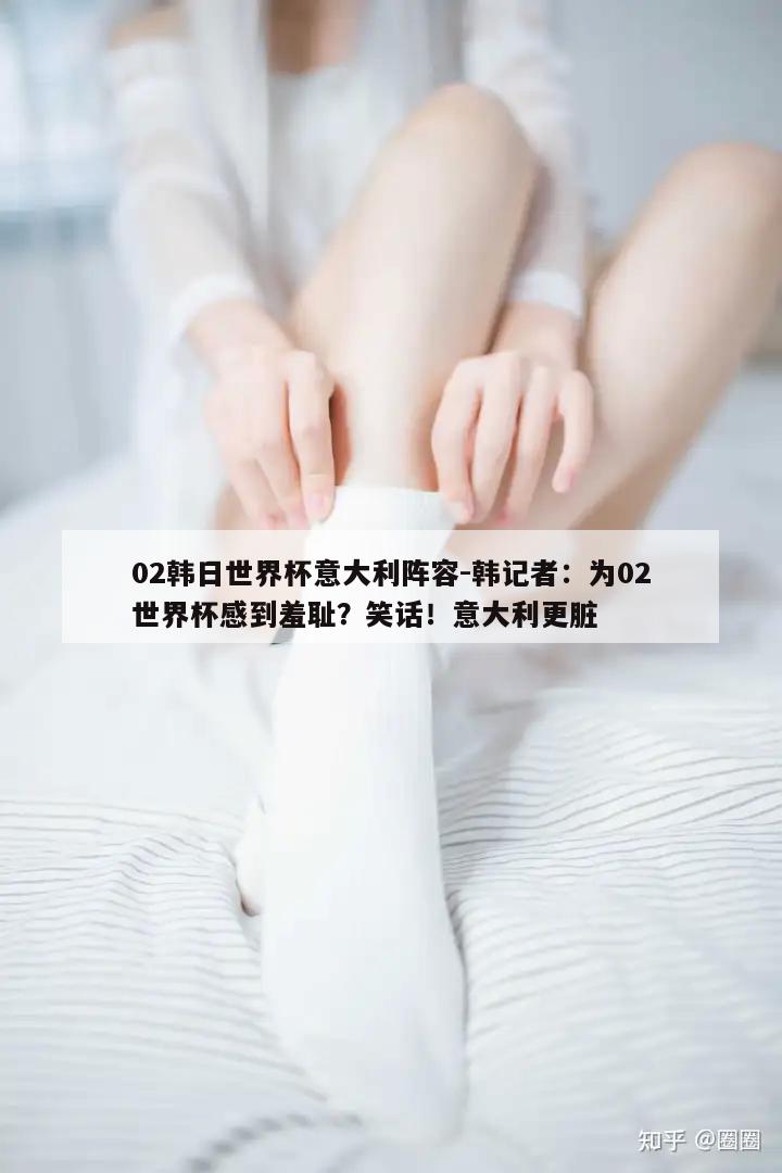 02韩日世界杯意大利阵容-韩记者：为02世界杯感到羞耻？笑话！意大利更脏